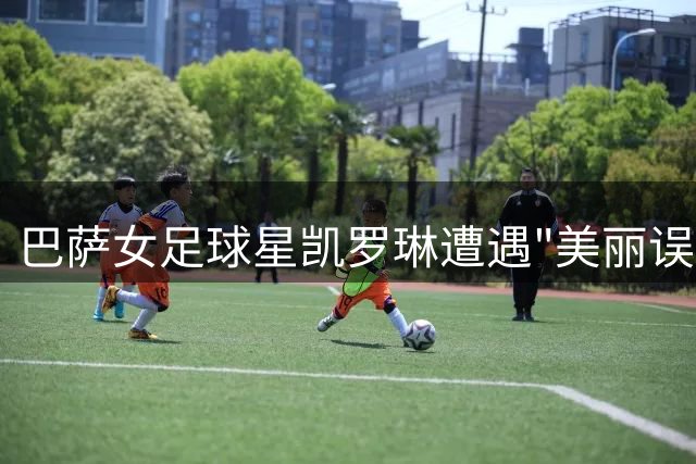 巴萨女足球星凯罗琳遭遇"美丽误会"，被球迷误认男足球员